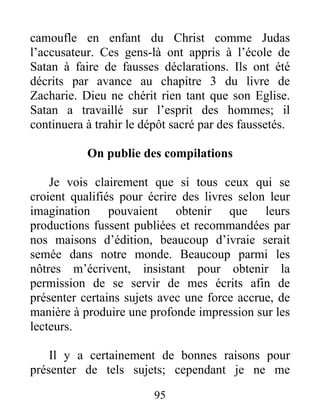 95
camoufle en enfant du Christ comme Judas
l’accusateur. Ces gens-là ont appris à l’école de
Satan à faire de fausses déclarations. Ils ont été
décrits par avance au chapitre 3 du livre de
Zacharie. Dieu ne chérit rien tant que son Eglise.
Satan a travaillé sur l’esprit des hommes; il
continuera à trahir le dépôt sacré par des faussetés.
On publie des compilations
Je vois clairement que si tous ceux qui se
croient qualifiés pour écrire des livres selon leur
imagination pouvaient obtenir que leurs
productions fussent publiées et recommandées par
nos maisons d’édition, beaucoup d’ivraie serait
semée dans notre monde. Beaucoup parmi les
nôtres m’écrivent, insistant pour obtenir la
permission de se servir de mes écrits afin de
présenter certains sujets avec une force accrue, de
manière à produire une profonde impression sur les
lecteurs.
Il y a certainement de bonnes raisons pour
présenter de tels sujets; cependant je ne me
 