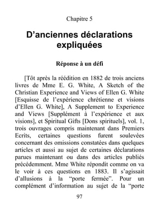 97
Chapitre 5
D’anciennes déclarations
expliquées
Réponse à un défi
[Tôt après la réédition en 1882 de trois anciens
livres de Mme E. G. White, A Sketch of the
Christian Experience and Views of Ellen G. White
[Esquisse de l’expérience chrétienne et visions
d’Ellen G. White], A Supplement to Experience
and Views [Supplément à l’expérience et aux
visions], et Spiritual Gifts [Dons spirituels], vol. 1,
trois ouvrages compris maintenant dans Premiers
Ecrits, certaines questions furent soulevées
concernant des omissions constatées dans quelques
articles et aussi au sujet de certaines déclarations
parues maintenant ou dans des articles publiés
précédemment. Mme White répondit comme on va
le voir à ces questions en 1883. Il s’agissait
d’allusions à la “porte fermée”. Pour un
complément d’information au sujet de la “porte
 