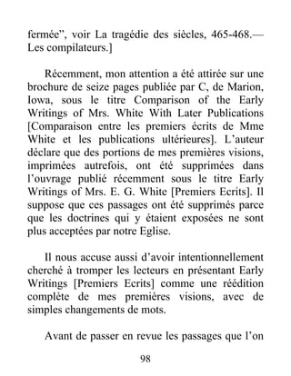 98
fermée”, voir La tragédie des siècles, 465-468.—
Les compilateurs.]
Récemment, mon attention a été attirée sur une
brochure de seize pages publiée par C, de Marion,
Iowa, sous le titre Comparison of the Early
Writings of Mrs. White With Later Publications
[Comparaison entre les premiers écrits de Mme
White et les publications ultérieures]. L’auteur
déclare que des portions de mes premières visions,
imprimées autrefois, ont été supprimées dans
l’ouvrage publié récemment sous le titre Early
Writings of Mrs. E. G. White [Premiers Ecrits]. Il
suppose que ces passages ont été supprimés parce
que les doctrines qui y étaient exposées ne sont
plus acceptées par notre Eglise.
Il nous accuse aussi d’avoir intentionnellement
cherché à tromper les lecteurs en présentant Early
Writings [Premiers Ecrits] comme une réédition
complète de mes premières visions, avec de
simples changements de mots.
Avant de passer en revue les passages que l’on
 