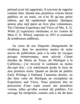 99
prétend avoir été supprimés, il convient de rappeler
certains faits. Quand mes premières visions furent
publiées en un traité, on n’en fit qu’une petite
édition, qui fut rapidement épuisée. Quelques
années plus tard parut un livre plus volumineux,
The Christian Experience and Views of Mrs. E. G.
White [L’expérience chrétienne et les visions de
Mme E. G. White], imprimé en 1851 et contenant
de nombreuses additions.
Au cours de nos fréquents changements de
résidence, dans les premières années de notre
œuvre de publication, puis à la suite de voyages
presque ininterrompus, mon activité s’étant
étendue du Maine au Texas, du Michigan à la
Californie,—j’ai traversé le continent au moins
dix-sept fois,—j’ai entièrement perdu la trace de
mes premiers écrits. Quand on décida de publier
Early Writings à Oakland, l’automne dernier, on
dut faire venir du Michigan un exemplaire de
Experience and Views. Nous pensions être en
possession d’une copie exacte des premières
visions, telles qu’elles avaient été publiées. Cet
ouvrage fut réimprimé, comme cela a été dit dans
 