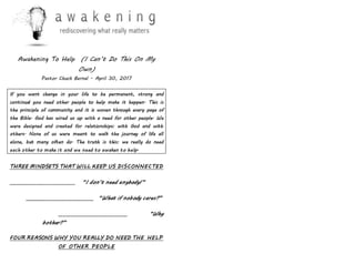 Awakening To Help (I Can’t Do This On My
Own)
Pastor Chuck Bernal - April 30, 2017
If you want change in your life to be permanent, strong and
continual you need other people to help make it happen. This is
the principle of community and it is woven through every page of
the Bible. God has wired us up with a need for other people. We
were designed and created for relationships: with God and with
others. None of us were meant to walk the journey of life all
alone, but many often do. The truth is this: we really do need
each other to make it and we need to awaken to help.
THREE MINDSETS THAT WILL KEEP US DISCONNECTED
__________________________ “I don’t need anybody!”
___________________________ “What if nobody cares?”
___________________________ “Why
bother?”
FOUR REASONS WHY YOU REALLY DO NEED THE HELP
OF OTHER PEOPLE
 