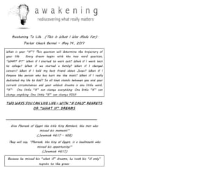 Awakening To Life (This Is What I Was Made For)
Pastor Chuck Bernal – May 14, 2017
What is your “IF”? This question will determine the trajectory of
your life. Every dream begins with the two word question,
“WHAT IF?” What if I started to work out? What if I went back
to college? What if we started a family? What if I changed
careers? What if I told my best friend about Jesus? What if I
forgave the person who has hurt me the most? What if I really
dedicated my life to God? So all that stands between you and your
current circumstances and your wildest dreams is one little word,
“IF”. One little “IF” can change everything. One little “IF” can
change anything. One little “IF” can change YOU!
TWO WAYS YOU CAN LIVE LIFE – WITH “IF ONLY” REGRETS
OR “WHAT IF” DREAMS
______________________________________________________________
Give Pharaoh of Egypt the title King Bombast, the man who
missed his moment!”
(Jeremiah 46:17 - NEB)
They will say, “Pharaoh, the king of Egypt, is a loudmouth who
missed his opportunity!”
(Jeremiah 46:17)
Because he missed his “what if” dreams, he took his “if only”
regrets to the grave.
 