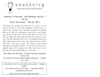 Awakening To Surrender (By Abandoning My Life, I
Find It)
Pastor Chuck Bernal – May 28, 2017
The Gospel costs nothing. You can’t earn it or buy it. It can
only be received as a free gift compliments of God’s grace. It
doesn’t cost anything, but it demands everything. It demands
that we go “ALL IN”, surrendering all that you are and all that
you have into God’s hands. We’re afraid that if we go all in
that we might miss out on what this life has to offer. It’s not
true. The only thing you’ll miss out on is everything God has to
offer. And the good news is this: if you don’t hold out on God,
God won’t hold out on you. The eternal reward always
outweighs the temporal sacrifice. At the end of the day, our
greatest regret will be whatever we didn’t give back to God.
Eternity will reveal that holding out is losing out.
Then Joshua told the people, “Surrender yourselves completely
to the Lord
for tomorrow He will do amazing things among you.” (Joshua
3:5 – ICB)
Our problem is this: we want God to do his part - “amazing
things”,
but we don’t want to do our part – “surrender ourselves
completely to the Lord”.
But you can’t have one without the other!
 