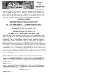 THE GREAT
“I AM”
Pastor Chuck Bernal
February 12, 2017
The Bible records a
collection of explicit, self-revelatory comments by Jesus commonly called the “I
AM” statements. At that time, in that place, in that cultural context, these
comments would have had a much more obvious meaning to, and impact on their
hearers than may be immediately obvious for us. Yet, even two thousand years
later, these statements remain powerful, provocative and life-changing.
WHAT’S IN A NAME?
Those who know your name trust you, O LORD, because you have
never deserted those who seek your help. (Psalm 9:10 – GWT)
THE BASIS FOR THIS SERIES - A BOLD STATEMENT BY JESUS
I am telling you the truth, Jesus replied.
Before Abraham was born, “I Am”. (John 8:58 – GNB)
Jesus: “The absolutetruth is that I was inexistence
before Abraham was ever born!” (John 8:58 – LB)
THE BACK STORY – MOSES MEETS THE GREAT “I AM”
Moses asked God, “If I go to the Israelites and say to them: The God of your fathers has sent
me to you, and they ask me, ‘What is His name?’ what should I tell them?” God replied, “I AM
WHO I AM. This is what you are to say to the Israelites: I AM has sent me to you.” God also
said to Moses, “Say this to the Israelites: Yahweh, the God of your fathers, the God of
Abraham, the God of Isaac, and the God of Jacob, has sent me to you. This is My name
forever; this is how I am to be remembered inevery generation. (Exodus 3:13-15 - HCSB)
God’s name is almost always translated LORD (all caps) in the English Bible. But
the Hebrew (YHWH) would be pronounced something like “Yahweh,” and is built
on the word for “I AM.” So every time we hear the word “Yahweh” or “Jehovah” - or
every time you see LORD in the English Bible, you should think: this is a proper
name (like Peter or John) built out of the word for “I AM” and reminding us each
time that God absolutely is.
“I AM” = God is ____________________________________________________
TheGod who made the wholeworld and everything init is the Lord of the land and thesky. He
does not liveintemples built by human hands. This God is the One who gives life, breath, and
everything else to people. He does not need any help from them; he has everything he needs.
(Acts 17:23-25 – NCV)
“I AM” = God is ____________________________________________________
Before the mountains were born, before you birthed the earth - from forever in the past to
forever in the future, you are God . . . in your perspective a thousand years are like yesterday
past, likea short period during the night watch.
(Psalm 90:2-4 – CEB)
“I AM” = God is ____________________________________________________
 