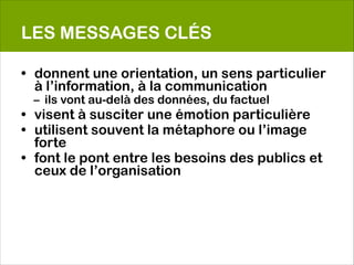 LES MESSAGES CLÉS

• donnent une orientation, un sens particulier
  à l’information, à la communication
 – ils vont au-delà des données, du factuel
• visent à susciter une émotion particulière
• utilisent souvent la métaphore ou l’image
  forte
• font le pont entre les besoins des publics et
  ceux de l’organisation
 