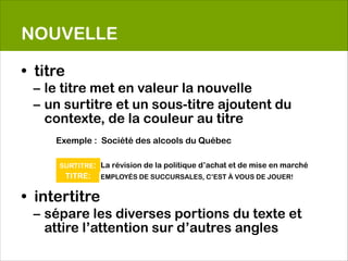 NOUVELLE

• titre
    – le titre met en valeur la nouvelle
    – un surtitre et un sous-titre ajoutent du
      contexte, de la couleur au titre

        Exemple : Société des alcools du Québec
    
                                      
        SURTITRE: La révision de la politique d’achat et de mise en marché
                                      
                                      
         TITRE: EMPLOYÉS DE SUCCURSALES, C’EST À VOUS DE JOUER!
                                      

• intertitre
    – sépare les diverses portions du texte et
      attire l’attention sur d’autres angles
 