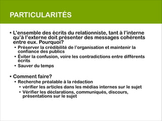 PARTICULARITÉS

• L’ensemble des écrits du relationniste, tant à l’interne
  qu’à l’externe doit présenter des messages cohérents
  entre eux. Pourquoi?
  • Préserver la crédibilité de l’organisation et maintenir la
    confiance des publics
  • Éviter la confusion, voire les contradictions entre différents
    écrits
  • Sauver du temps
 
• Comment faire?
  • Recherche préalable à la rédaction
    • vérifier les articles dans les médias internes sur le sujet
    • Vérifier les déclarations, communiqués, discours,
      présentations sur le sujet
 
