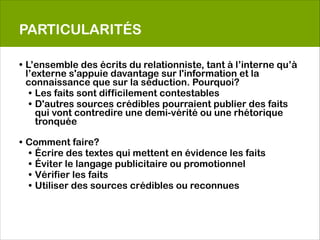 PARTICULARITÉS

• L’ensemble des écrits du relationniste, tant à l’interne qu’à
  l’externe s'appuie davantage sur l'information et la
  connaissance que sur la séduction. Pourquoi?
   • Les faits sont difficilement contestables
   • D'autres sources crédibles pourraient publier des faits
     qui vont contredire une demi-vérité ou une rhétorique
     tronquée
 
• Comment faire?
  • Écrire des textes qui mettent en évidence les faits
  • Éviter le langage publicitaire ou promotionnel
  • Vérifier les faits
  • Utiliser des sources crédibles ou reconnues
     
 