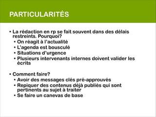 PARTICULARITÉS

• La rédaction en rp se fait souvent dans des délais
  restreints. Pourquoi?
   • On réagit à l’actualité
   • L’agenda est bousculé
   • Situations d’urgence
   • Plusieurs intervenants internes doivent valider les
     écrits

• Comment faire?
  • Avoir des messages clés pré-approuvés
  • Repiquer des contenus déjà publiés qui sont
    pertinents au sujet à traiter
  • Se faire un canevas de base
 