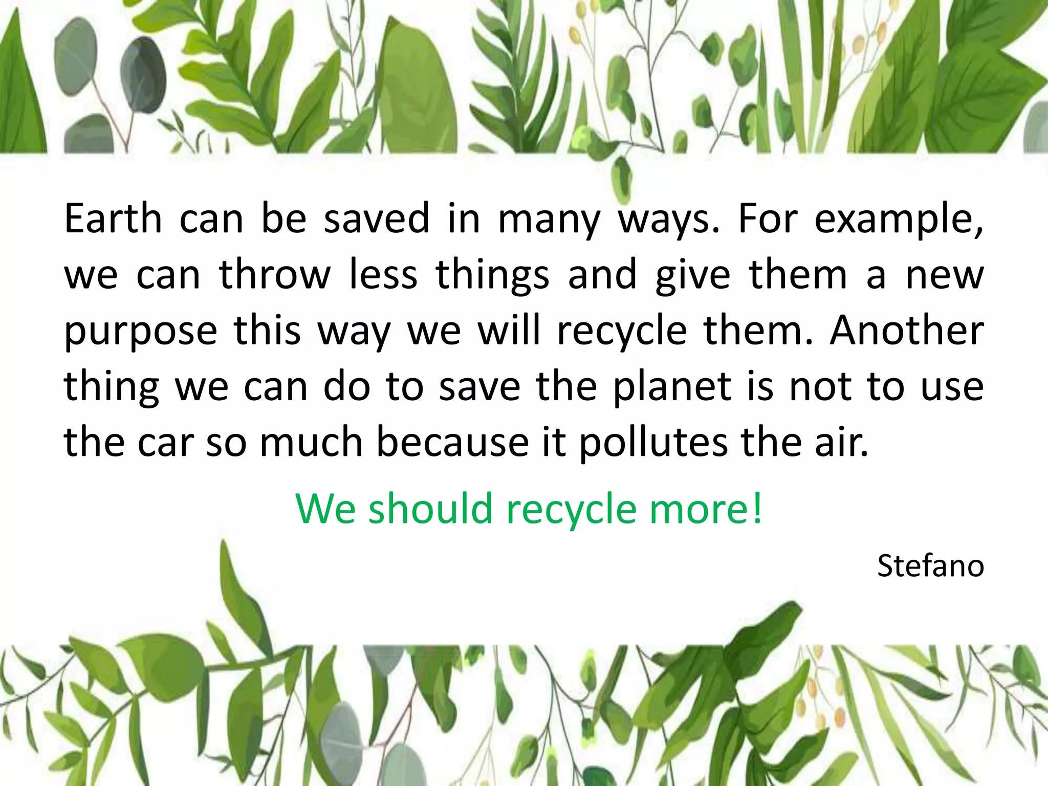 Earth can be saved in many ways. For example,
we can throw less things and give them a new
purpose this way we will recycle them. Another
thing we can do to save the planet is not to use
the car so much because it pollutes the air.
We should recycle more!
Stefano
 