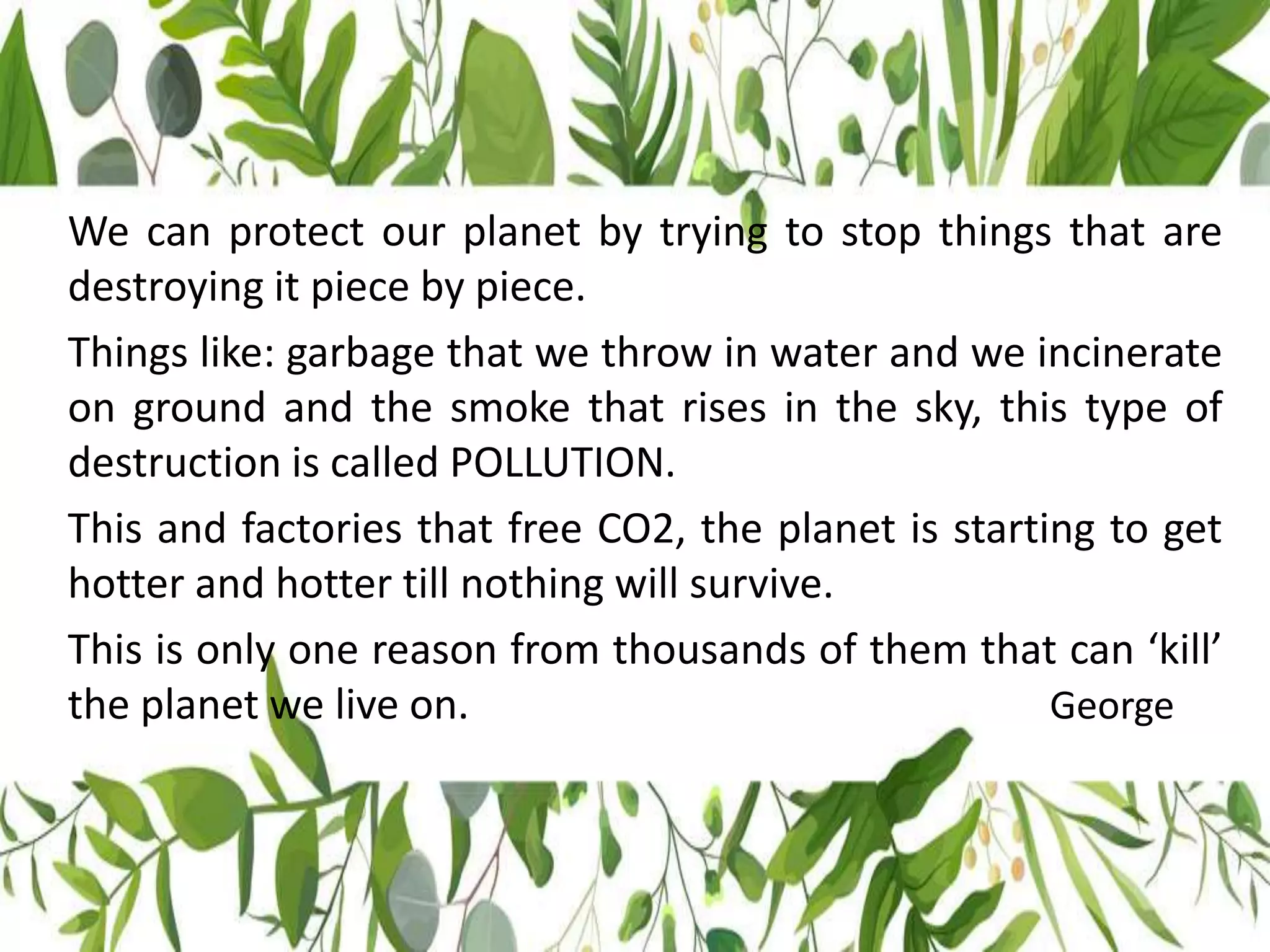 We can protect our planet by trying to stop things that are
destroying it piece by piece.
Things like: garbage that we throw in water and we incinerate
on ground and the smoke that rises in the sky, this type of
destruction is called POLLUTION.
This and factories that free CO2, the planet is starting to get
hotter and hotter till nothing will survive.
This is only one reason from thousands of them that can ‘kill’
the planet we live on. George
 