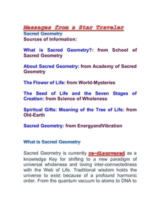 Sources of Information:
What is Sacred Geometry?: from School of
Sacred Geometry
About Sacred Geometry: from Academy of Sacred
Geometry
The Flower of Life: from World-Mysteries
The Seed of Life and the Seven Stages of
Creation: from Science of Wholeness
Spiritual Gifts: Meaning of the Tree of Life: from
Old-Earth
Sacred Geometry: from EnergyandVibration
Sacred Geometry is currently as a
knowledge Key for shifting to a new paradigm of
universal wholeness and loving inter-connectedness
with the Web of Life. Traditional wisdom holds the
universe to exist because of a profound harmonic
order. From the quantum vacuum to atoms to DNA to
 