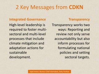 2 Key Messages from CDKN
Integrated Governance
High-level leadership is
required to foster multi-
sectoral and multi-level
processes that include
climate mitigation and
adaptation actions for
sustainable
development.
Transparency
Transparency works two
ways: Reporting and
review not only serve
accountability but also
inform processes for
formulating national
policies and setting
sectoral targets.
Sajid Imtiaz: Bureau Chief Islamabad, Daily Porihyo
 