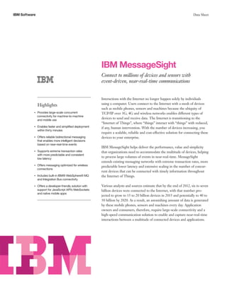 IBM Software Data Sheet
IBM MessageSight
Connect to millions of devices and sensors with
event-driven, near-real-time communications
Highlights
●● ● ●
Provides large-scale concurrent
connectivity for machine-to-machine
and mobile use
●● ● ●
Enables faster and simplified deployment
within thirty minutes
●● ● ●
Offers reliable bidirectional messaging
that enables more intelligent decisions
based on near-real-time events
●● ● ●
Supports extreme transaction rates
with more predictable and consistent
low latency
●● ● ●
Offers messaging optimized for wireless
connections
●● ● ●
Includes built-in IBM® WebSphere® MQ
and Integration Bus connectivity
●● ● ●
Offers a developer-friendly solution with
support for JavaScript API’s WebSockets
and native mobile apps
Interactions with the Internet no longer happen solely by individuals
using a computer. Users connect to the Internet with a mesh of devices
such as mobile phones, sensors and machines because the ubiquity of
TCP/IP over 3G, 4G and wireless networks enables different types of
devices to send and receive data. The Internet is transitioning to the
“Internet of Things”, where “things” interact with “things” with reduced,
if any, human intervention. With the number of devices increasing, you
require a scalable, reliable and cost-effective solution for connecting these
devices to your enterprise.
IBM MessageSight helps deliver the performance, value and simplicity
that organizations need to accommodate the multitude of devices, helping
to process large volumes of events in near-real-time. MessageSight
extends existing messaging networks with extreme transaction rates, more
predictable lower latency and extensive scaling in the number of concur-
rent devices that can be connected with timely information throughout
the Internet of Things.
Various analysts and sources estimate that by the end of 2012, six to seven
billion devices were connected to the Internet, with that number pro-
jected to grow to 15 to 20 billion devices in 2015 and potentially to 40 to
50 billion by 2020. As a result, an astonishing amount of data is generated
by these mobile phones, sensors and machines every day. Application
owners and consumers, therefore, require large-scale connectivity and a
high-speed communication solution to enable and capture near-real-time
interactions between a multitude of connected devices and applications.
 