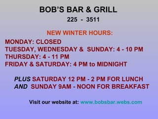 BOB’S BAR & GRILL
225 - 3511
NEW WINTER HOURS:
MONDAY: CLOSED
TUESDAY, WEDNESDAY & SUNDAY: 4 - 10 PM
THURSDAY: 4 - 11 PM
FRIDAY & SATURDAY: 4 PM to MIDNIGHT
PLUS SATURDAY 12 PM - 2 PM FOR LUNCH
AND SUNDAY 9AM - NOON FOR BREAKFAST
Visit our website at: www.bobsbar.webs.com

 
