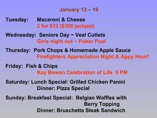 January 13 – 19
Tuesday:

Macaroni & Cheese
2 for $12 ($300 jackpot)

Wednesday: Seniors Day ~ Veal Cutlets
Girls night out ~ Poker Pool
Thursday: Pork Chops & Homemade Apple Sauce
Firefighters Appreciation Night & Appy Hour!
Friday: Fish & Chips
Kay Bowen Celebration of Life 5 PM
Saturday: Lunch Special: Grilled Chicken Panini
Dinner: Pizza Special
Sunday: Breakfast Special: Belgian Waffles with
Berry Topping
Dinner: Bruschetta Steak Sandwich

 