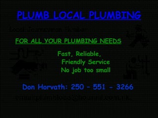 PLUMB LOCAL PLUMBING
Local Journeyman Plumber
FOR ALL YOUR PLUMBING NEEDS
Fast, Reliable,
Friendly Service
No job too small

Don Horvath: 250 – 551 - 3266
email:plumbloco@hotmail.com.uk.

 