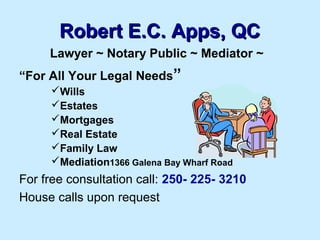 Robert E.C. Apps, QC
Lawyer ~ Notary Public ~ Mediator ~
“For All Your Legal Needs”
Wills
Estates
Mortgages
Real Estate
Family Law
Mediation1366 Galena Bay Wharf Road

For free consultation call: 250- 225- 3210
House calls upon request

 