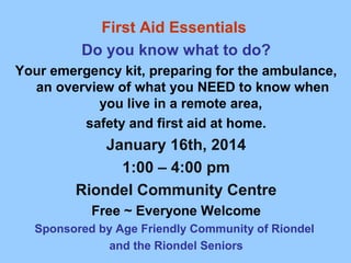 First Aid Essentials
Do you know what to do?
Your emergency kit, preparing for the ambulance,
an overview of what you NEED to know when
you live in a remote area,
safety and first aid at home.

January 16th, 2014
1:00 – 4:00 pm
Riondel Community Centre
Free ~ Everyone Welcome
Sponsored by Age Friendly Community of Riondel
and the Riondel Seniors

 