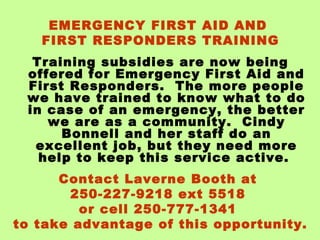 EMERGENCY FIRST AID AND
FIRST RESPONDERS TRAINING
Training subsidies are now being
offered for Emergency First Aid and
First Responders. The more people
we have trained to know what to do
in case of an emergency, the better
we are as a community. Cindy
Bonnell and her staff do an
excellent job, but they need more
help to keep this service active.
Contact Laverne Booth at
250-227-9218 ext 5518
or cell 250-777-1341
to take advantage of this opportunity.

 