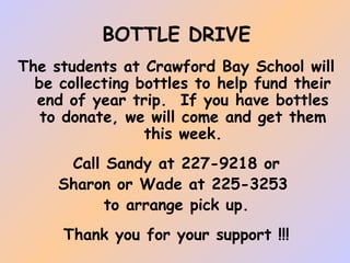 BOTTLE DRIVE
The students at Crawford Bay School will
be collecting bottles to help fund their
end of year trip. If you have bottles
to donate, we will come and get them
this week.
Call Sandy at 227-9218 or
Sharon or Wade at 225-3253
to arrange pick up.
Thank you for your support !!!

 