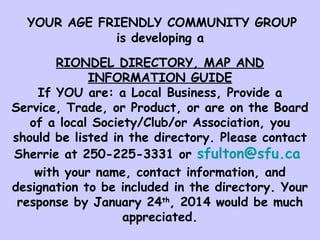 YOUR AGE FRIENDLY COMMUNITY GROUP
is developing a
RIONDEL DIRECTORY, MAP AND
INFORMATION GUIDE
If YOU are: a Local Business, Provide a
Service, Trade, or Product, or are on the Board
of a local Society/Club/or Association, you
should be listed in the directory. Please contact
Sherrie at 250-225-3331 or sfulton@sfu.ca
with your name, contact information, and
designation to be included in the directory. Your
response by January 24th, 2014 would be much
appreciated.

 