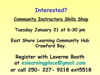 Interested?
Community Instructors Skills Shop
Tuesday January 21 at 6:30 pm
East Shore Learning Community Hub
Crawford Bay.

Register with Laverne Booth
at eslearningplace@gmail.com
or call 250- 227- 9218 ext5518

 