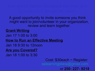 Non-profit Series Weekend for New and
Experienced Board Members
A good opportunity to invite someone you think
might want to join/volunteer in your organization,
review and learn together.
Grant Writing
Jan 17 1:00 to 3:00
How to Run an Effective Meeting
Jan 18 9:30 to 12noon
Are you Covered?
Jan 18 1:00 to 3:30
Cost: $30each ~ Register:
eslearningplace@gmail.com
or 250- 227- 9218

 