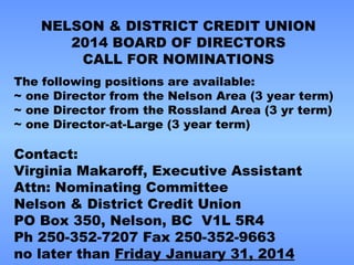 NELSON & DISTRICT CREDIT UNION
2014 BOARD OF DIRECTORS
CALL FOR NOMINATIONS
The following positions are available:
~ one Director from the Nelson Area (3 year term)
~ one Director from the Rossland Area (3 yr term)
~ one Director-at-Large (3 year term)

Contact:
Virginia Makaroff, Executive Assistant
Attn: Nominating Committee
Nelson & District Credit Union
PO Box 350, Nelson, BC V1L 5R4
Ph 250-352-7207 Fax 250-352-9663
no later than Friday January 31, 2014

 