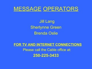 MESSAGE OPERATORS
Jill Lang
Sherlynne Green
Brenda Oslie
FOR TV AND INTERNET CONNECTIONS
Please call the Cable office at:

250-225-3433

 