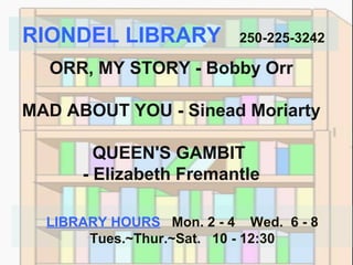 RIONDEL LIBRARY

250-225-3242

ORR, MY STORY - Bobby Orr
MAD ABOUT YOU - Sinead Moriarty
QUEEN'S GAMBIT
- Elizabeth Fremantle
LIBRARY HOURS Mon. 2 - 4 Wed. 6 - 8
Tues.~Thur.~Sat. 10 - 12:30

 