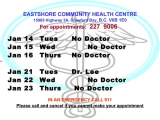 EASTSHORE COMMUNITY HEALTH CENTRE
15985 Highway 3A, Crawford Bay, B.C. V0B 1E0

For appointments: 227 9006

Jan 14
Jan 15
Jan 16

Tues
Wed
Thurs

No Doctor
No Doctor
No Doctor

Jan 21
Jan 22
Jan 23

Tues
Wed
Thurs

Dr. Lee
No Doctor
No Doctor

IN AN EMERGENCY CALL 911
Please call and cancel if you cannot make your appointment

 