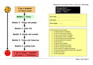 Messages Book 1 EAL Scheme of Work, A1 Entry Level / Breakthrough
Module 1 “Facts” Page 14
Messages Book 1
Student Record Card
Module 1: “Facts”
I am a beginner
A1 Entry Level
Module 4: Inside and outside
Module 5: Today and tomorrow
Module 6: Looking back
Module 3: Daily life
Module 2: Things and people
Module 1: Facts First name:……………………………………………………………………………….
Last name:………………………………………………………………………………
Tutor Group: ………………
In this module you have learnt:
• To make sentences in English
• To tell the class about yourself
• To talk to your teacher in English
• To understand a letter in English
• To ask and answer personal questions
• To understand and use numbers
• To say the date
• To spell words in English
• To ask for permission and help
• To ask for and give information
• To write about an imaginary pop group
• To ask and answer questions about your interests
• To talk about facts
• To play a quiz gameI am no longer a beginner
A2 Level 1 / Preliminary
 