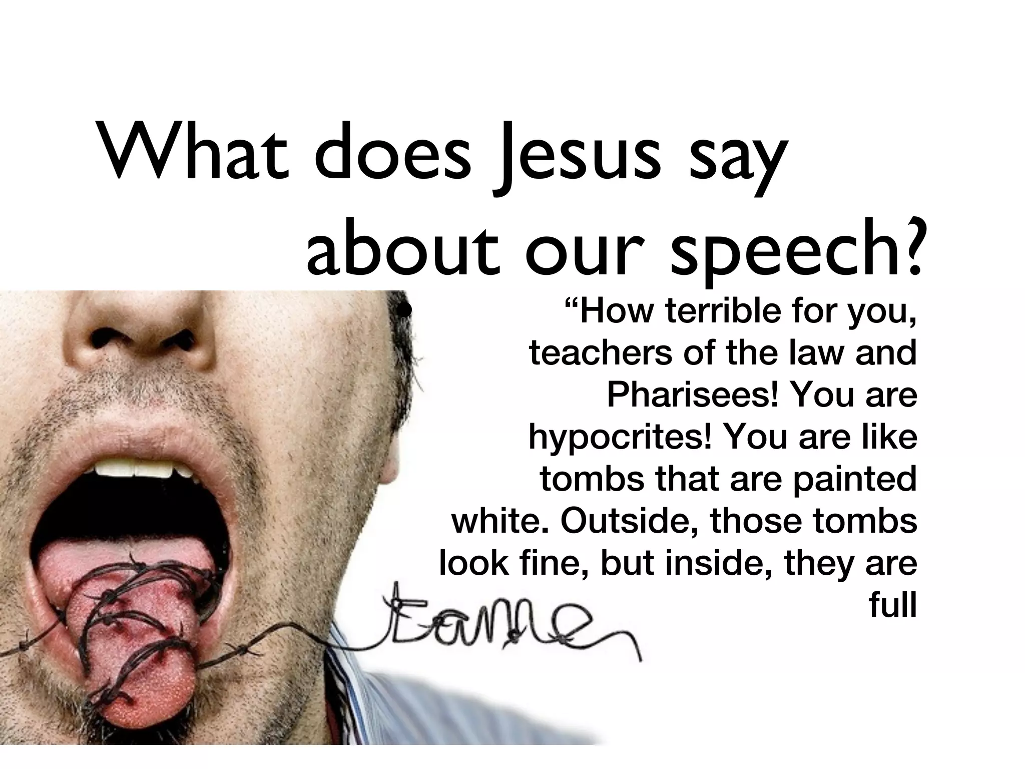 What does Jesus say
     about our speech?
       •            “How terrible for you,
                 teachers of the law and
                      Pharisees! You are
                 hypocrites! You are like
                  tombs that are painted
            white. Outside, those tombs
           look fine, but inside, they are
                                       full
 