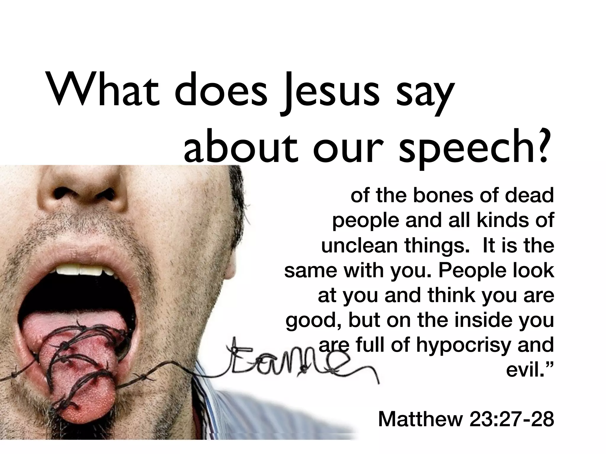 What does Jesus say
     about our speech?
                 of the bones of dead
              people and all kinds of
             unclean things. It is the
          same with you. People look
             at you and think you are
          good, but on the inside you
             are full of hypocrisy and
                                 evil.”

                    Matthew 23:27-28
 