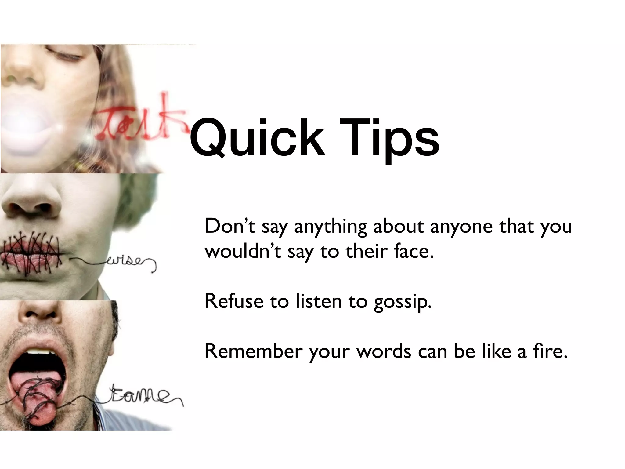 Quick Tips
Don’t say anything about anyone that you
wouldn’t say to their face.

Refuse to listen to gossip.

Remember your words can be like a ﬁre.
 
