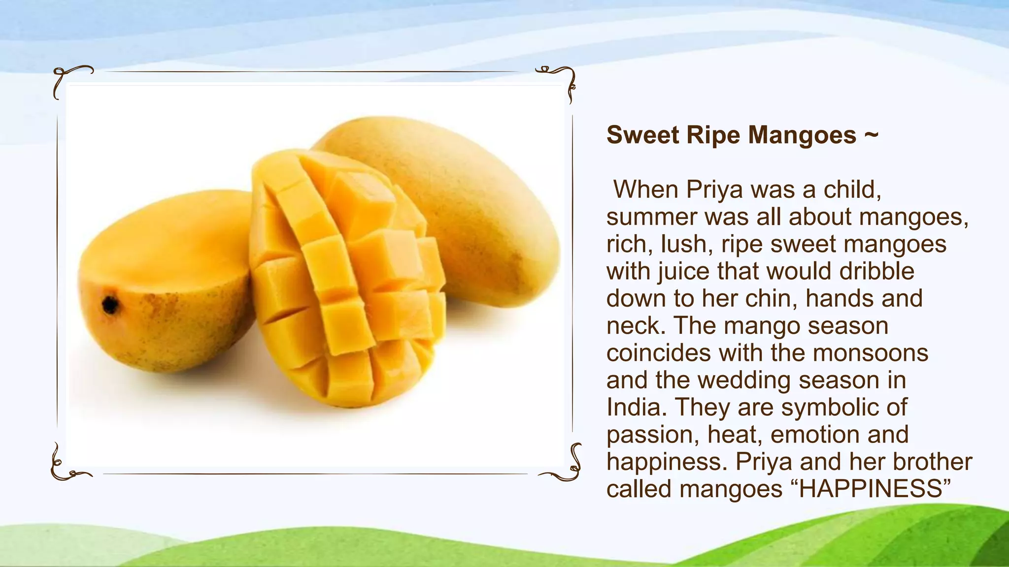 Sweet Ripe Mangoes ~
When Priya was a child,
summer was all about mangoes,
rich, lush, ripe sweet mangoes
with juice that would dribble
down to her chin, hands and
neck. The mango season
coincides with the monsoons
and the wedding season in
India. They are symbolic of
passion, heat, emotion and
happiness. Priya and her brother
called mangoes “HAPPINESS”

 