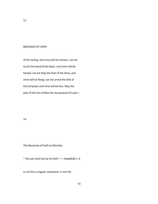 13
MESSAGES OF HOPE
of the toiling, and mine will be tearless. Let me
touch the hand of the leper, and mine will be
healed. Let me help the feet of the lame, and
mine will be flying. Let me arrest the falls of
the tempted, and mine will be few. May the
pain of the Son of Man be my panacea for pain !
14
The Necessity of Faith to Morality
" The just shall live by his faith." — Habakkdk ii. 4.
Is not this a singular statement. Is not the
10
 