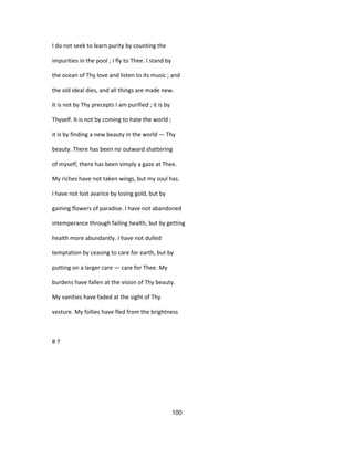 I do not seek to learn purity by counting the
impurities in the pool ; I fly to Thee. I stand by
the ocean of Thy love and listen to its music ; and
the old ideal dies, and all things are made new.
It is not by Thy precepts I am purified ; it is by
Thyself. It is not by coming to hate the world ;
it is by finding a new beauty in the world — Thy
beauty. There has been no outward shattering
of myself; there has been simply a gaze at Thee.
My riches have not taken wings, but my soul has.
I have not lost avarice by losing gold, but by
gaining flowers of paradise. I have not abandoned
intemperance through failing health, but by getting
health more abundantly. I have not dulled
temptation by ceasing to care for earth, but by
putting on a larger care — care for Thee. My
burdens have fallen at the vision of Thy beauty.
My vanities have faded at the sight of Thy
vesture. My follies have fled from the brightness
8 7
100
 