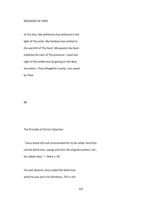 MESSAGES OF HOPE
of Thy face. My selfishness has withered in the
light of Thy smile. My hardness has melted in
the warmth of Thy heart. My passion has been
lulled by the calm of Thy presence. I have lost
sight of the wilderness by gazing on the New
Jerusalem ; Thou Altogether Lovely, I am saved
by Thee.
88
The Principle of Christ's Selection
" Jesus stood still and commanded him to be called. And they
call the blind man, saying unto him, Be of good comfort, rise ;
He calleth thee."— Mark x. 49.
You will observe, Jesus called the blind man
while he was yet in his blindness. This is the
101
 