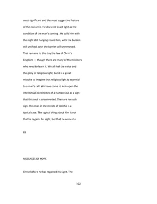 most significant and the most suggestive feature
of the narrative. He does not exact light as the
condition of the man's coming ; He calls him with
the night still hanging round him, with the burden
still unlifted, with the barrier still unremoved.
That remains to this day the law of Christ's
kingdom — though there are many of His ministers
who need to learn it. We all feel the value and
the glory of religious light; but it is a great
mistake to imagine that religious light is essential
to a man's call. We have come to look upon the
intellectual perplexities of a human soul as a sign
that this soul is unconverted. They are no such
sign. This man in the streets of Jericho is a
typical case. The typical thing about him is not
that he regains his sight, but that he comes to
89
MESSAGES OF HOPE
Christ before he has regained his sight. The
102
 