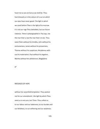 heart not as we are but as we shall be. Thou
hast dressed us in the colours of a sun on which
our eyes have never gazed. The light in which
we stand before Thee is the light of to-morrow.
It is not our rags Thou beholdest, but our future
radiance. There is photographed in Thy rays, not
the man that is, but the man that is to be. Thou
seest Peter without his timidity, John without his
exclusiveness, James without his prosaicness,
Thomas without his scepticism, Nicodemus with-
out his materialism, Paul without his legalism,
Martha without her philistinism, Magdalene
9*
MESSAGES OF HOPE
without her sevenfold temptation. Thou waitest
not for our amendment ; the light by which Thou
seest us is not ours, but Thine. Thou callest us
to our labour and our ladenness, to our burden and
our blindness, to our withering and our weakness.
105
 
