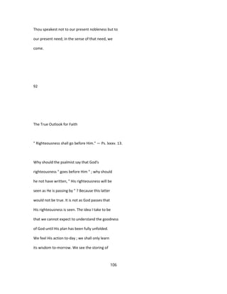 Thou speakest not to our present nobleness but to
our present need; in the sense of that need, we
come.
92
The True Outlook for Faith
" Righteousness shall go before Him." — Ps. lxxxv. 13.
Why should the psalmist say that God's
righteousness " goes before Him " ; why should
he not have written, " His righteousness will be
seen as He is passing by " ? Because this latter
would not be true. It is not as God passes that
His righteousness is seen. The idea I take to be
that we cannot expect to understand the goodness
of God until His plan has been fully unfolded.
We feel His action to-day ; we shall only learn
its wisdom to-morrow. We see the storing of
106
 