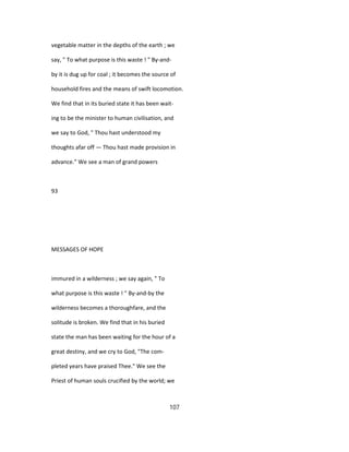 vegetable matter in the depths of the earth ; we
say, " To what purpose is this waste ! " By-and-
by it is dug up for coal ; it becomes the source of
household fires and the means of swift locomotion.
We find that in its buried state it has been wait-
ing to be the minister to human civilisation, and
we say to God, " Thou hast understood my
thoughts afar off — Thou hast made provision in
advance." We see a man of grand powers
93
MESSAGES OF HOPE
immured in a wilderness ; we say again, " To
what purpose is this waste ! " By-and-by the
wilderness becomes a thoroughfare, and the
solitude is broken. We find that in his buried
state the man has been waiting for the hour of a
great destiny, and we cry to God, "The com-
pleted years have praised Thee." We see the
Priest of human souls crucified by the world; we
107
 