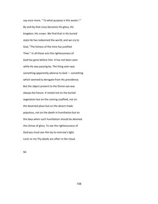 say once more, " To what purpose is this waste ! "
By-and-by that cross becomes His glory, His
kingdom, His crown. We find that in His buried
state He has redeemed the world, and we cry to
God, "The fulness of the time has justified
Thee." In all these acts the righteousness of
God has gone before Him. It has not been seen
while He was passing by. The thing seen was
something apparently adverse to God — something
which seemed to derogate from His providence.
But the object present to the Divine eye was
always the future. It rested not on the buried
vegetation but on the coming coalfield, not on
the deserted place but on the desert made
populous, not on the death in humiliation but on
the days when such humiliation should be deemed
the climax of glory. To see the righteousness of
God you must see Him by to-morrow's light.
Lord, to me Thy deeds are often in the cloud.
94
108
 