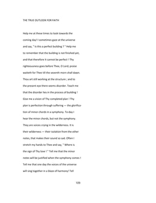 THE TRUE OUTLOOK FOR FAITH
Help me at these times to look towards the
coming day! I sometimes gaze at the universe
and say, " Is this a perfect building ? " Help me
to remember that the building is not finished yet,
and that therefore it cannot be perfect ! Thy
righteousness goes before Thee, O Lord; praise
waiteth for Thee till the seventh morn shall dawn.
Thou art still working at the structure ; and to
the present eye there seems disorder. Teach me
that the disorder lies in the process of building !
Give me a vision of Thy completed plan ! Thy
plan is perfection through suffering — the glorifica-
tion of minor chords in a symphony. To-day I
hear the minor chords, but not the symphony.
They are voices crying in the wilderness. It is
their wilderness — their isolation from the other
notes, that makes their sound so sad. Often I
stretch my hands to Thee and say, " Where is
the sign of Thy love ! " Tell me that the minor
notes will be justified when the symphony comes !
Tell me that one day the voices of the universe
will sing together in a blaze of harmony! Tell
109
 