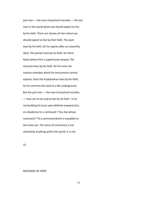 just man — the man of practical morality — the last
man in the world whom we should expect to live
by his faith. There are classes of men whom we
should expect to live by their faith. The poet
lives by his faith, for he aspires after an unearthly
ideal. The painter lives by his faith, for there
floats before him a superhuman beauty. The
musician lives by his faith, for his inner ear
catches melodies which his instruments cannot
express. Even the husbandman lives by his faith,
for he commits the seed to a life underground.
But the just man — the man of practical morality
— how can he be said to live by his faith ! Is he
not building his trust upon definite outward acts,
on obedience to a command ? Yes, but whose
command ? To a command which is inaudible to
the outer ear. The voice of conscience is not
uttered by anything within the world. It is not
15
MESSAGES OF HOPE
11
 