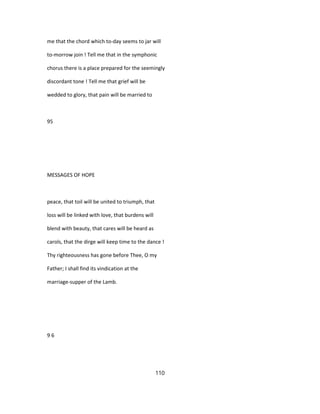 me that the chord which to-day seems to jar will
to-morrow join ! Tell me that in the symphonic
chorus there is a place prepared for the seemingly
discordant tone ! Tell me that grief will be
wedded to glory, that pain will be married to
95
MESSAGES OF HOPE
peace, that toil will be united to triumph, that
loss will be linked with love, that burdens will
blend with beauty, that cares will be heard as
carols, that the dirge will keep time to the dance !
Thy righteousness has gone before Thee, O my
Father; I shall find its vindication at the
marriage-supper of the Lamb.
9 6
110
 