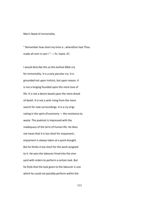 Man's Need of Immortality
" Remember how short my time is ; wherefore hast Thou
made all men in vain ! " — Ps. lxxxix. 47.
I would describe this as the earliest Bible cry
for immortality. It is a very peculiar cry. It is
grounded not upon instinct, but upon reason. It
is not a longing founded upon the mere love of
life. It is not a desire based upon the mere dread
of death. It is not a wish rising from the mere
search for new surroundings. It is a cry origi-
nating in the spirit of economy — the resistance to
waste. The psalmist is impressed with the
inadequacy of the term of human life. He does
not mean that it is too short for enjoyment ;
enjoyment is always taken at a quick draught.
But he thinks it too short for the work assigned
to it. He sees the labourer hired into the vine-
yard with orders to perform a certain task. But
he finds that the task given to the labourer is one
which he could not possibly perform within the
111
 