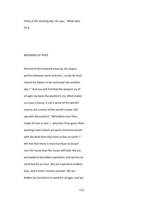 limits of the working day. He says, " What does
97 G
MESSAGES OF HOPE
the lord of the vineyard mean by this dispro-
portion between work and time ; surely he must
intend the labour to be continued into another
day ! " And you will find that the deepest cry of
all ages has been the psalmist's cry. What makes
us crave a future, is not a sense of this world's
misery, but a sense of this world's vanity. We
say with the psalmist, "Wherefore hast Thou
made all men in vain — why hast Thou given them
working orders which are quite incommensurate
with the brief time they have to live on earth ? "
We feel that there is more furniture to be put
into the house than the house will hold. We are
prompted to boundless aspiration, and we live on
earth but for an hour. We are inspired to endless
love, and it never reaches summer. We are
bidden by conscience to work for all ages, and we
112
 